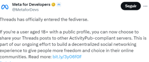 “Threads has officially entered the fediverse. If you're a user aged 18+ with a public profile, you can now choose to share your Threads posts to other ActivityPub-compliant servers. This is part of our ongoing effort to build a decentralized social networking experience to give people more freedom and choice in their online communities.” (Meta for Developers, Twitter, May 1st, 2024).